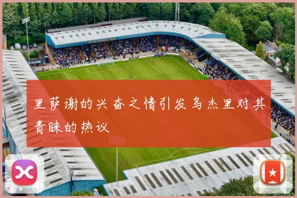 里萨谢的兴奋之情引发乌杰里对其青睐的热议