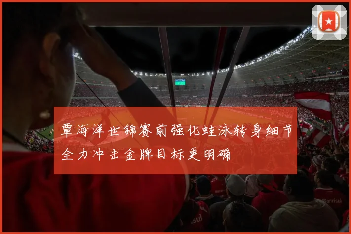 覃海洋世锦赛前强化蛙泳转身细节全力冲击金牌目标更明确