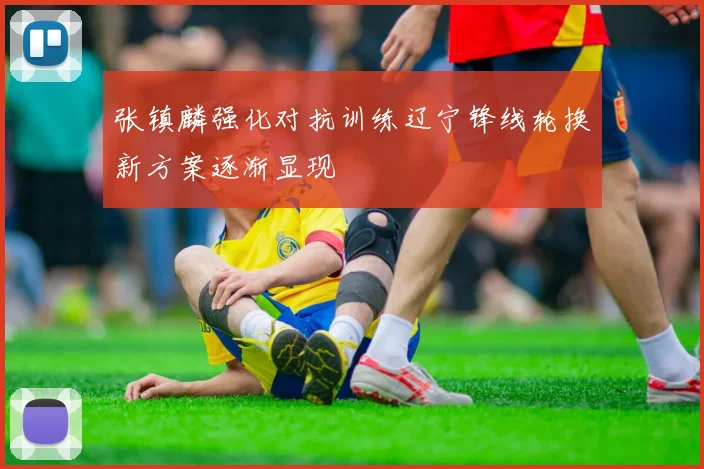 张镇麟强化对抗训练辽宁锋线轮换新方案逐渐显现