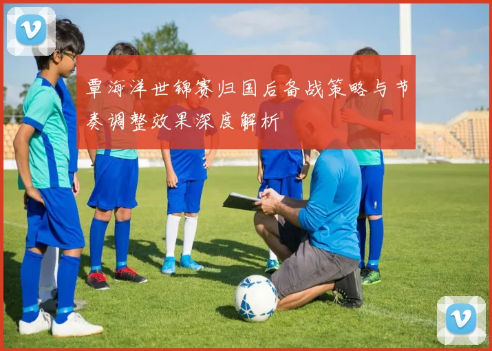 覃海洋世锦赛归国后备战策略与节奏调整效果深度解析