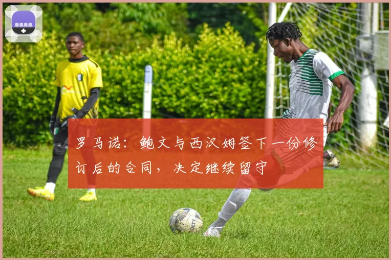 罗马诺：鲍文与西汉姆签下一份修订后的合同，决定继续留守