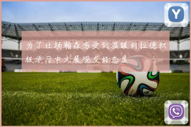 为了让杨瀚森感受到温暖利拉德积极学习中文展现友好态度
