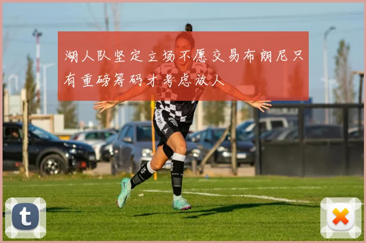 湖人队坚定立场不愿交易布朗尼只有重磅筹码才考虑放人