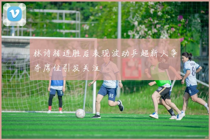 林诗栋连胜后表现波动乒超新人争夺席位引发关注