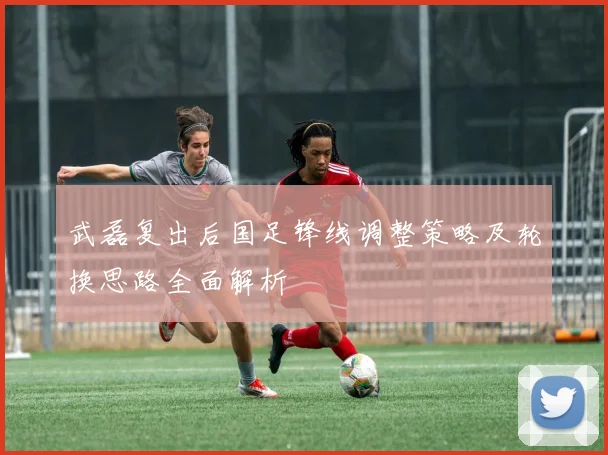 武磊复出后国足锋线调整策略及轮换思路全面解析