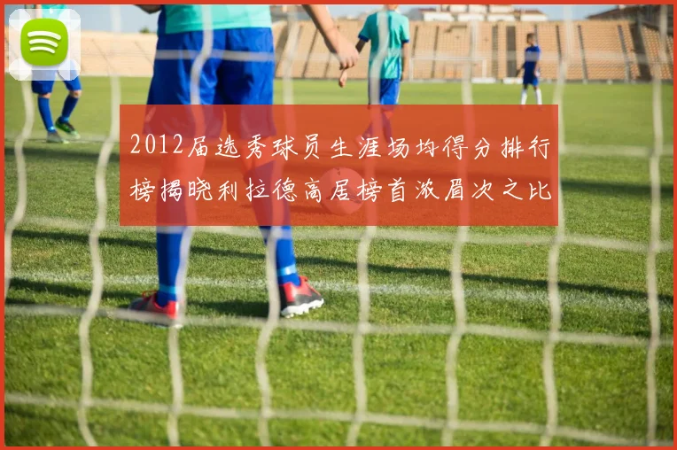 2012届选秀球员生涯场均得分排行榜揭晓利拉德高居榜首浓眉次之比尔紧随其后