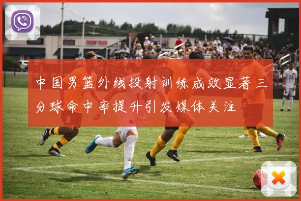 中国男篮外线投射训练成效显著三分球命中率提升引发媒体关注